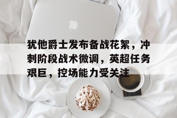 英雄联盟赔率-犹他爵士发布备战花絮，冲刺阶段战术微调，英超任务艰巨，控场能力受关注的简单介绍